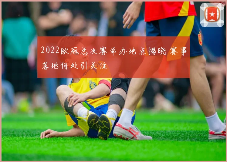 2022欧冠总决赛举办地点揭晓 赛事落地何处引关注