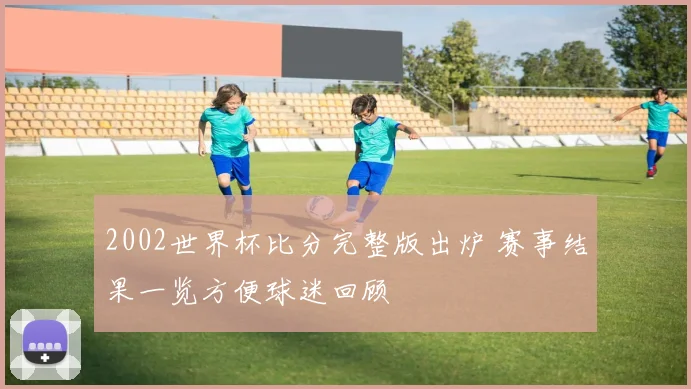 2002世界杯比分完整版出炉 赛事结果一览方便球迷回顾