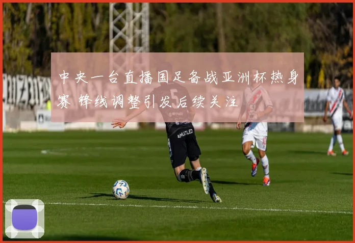 中央一台直播国足备战亚洲杯热身赛 锋线调整引发后续关注