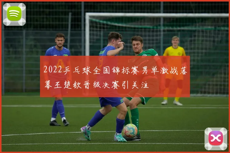 2022乒乓球全国锦标赛男单激战落幕王楚钦晋级决赛引关注
