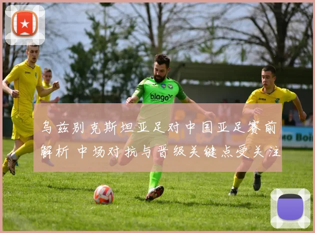 乌兹别克斯坦亚足对中国亚足赛前解析 中场对抗与晋级关键点受关注