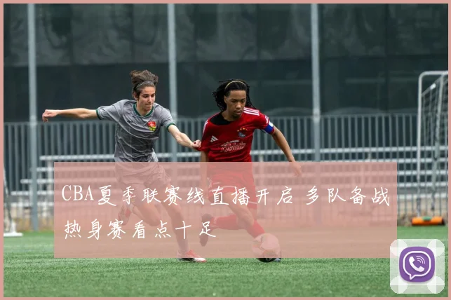 CBA夏季联赛线直播开启 多队备战热身赛看点十足