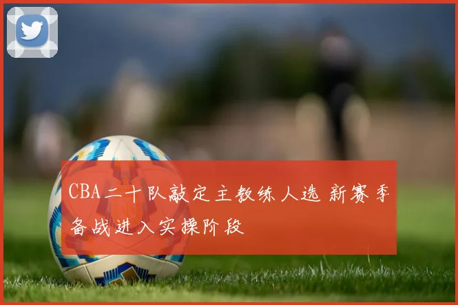 CBA二十队敲定主教练人选 新赛季备战进入实操阶段