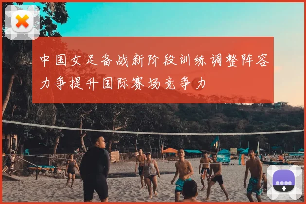 中国女足备战新阶段训练调整阵容力争提升国际赛场竞争力
