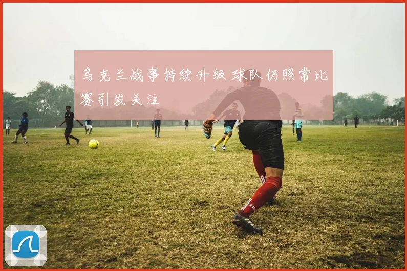 乌克兰战事持续升级 球队仍照常比赛引发关注