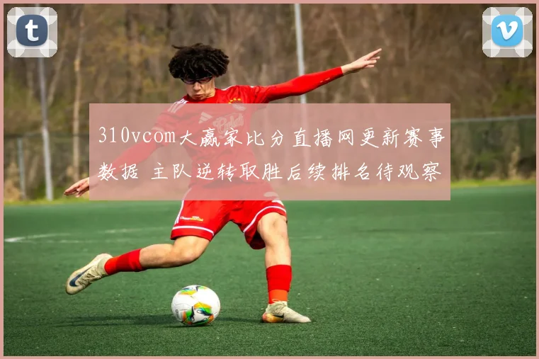 310vcom大赢家比分直播网更新赛事数据 主队逆转取胜后续排名待观察