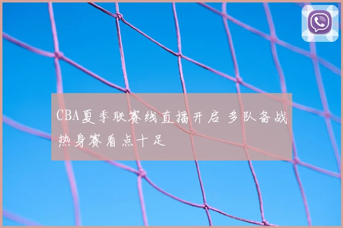 CBA夏季联赛线直播开启 多队备战热身赛看点十足