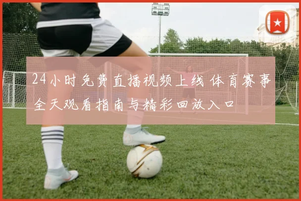 24小时免费直播视频上线 体育赛事全天观看指南与精彩回放入口