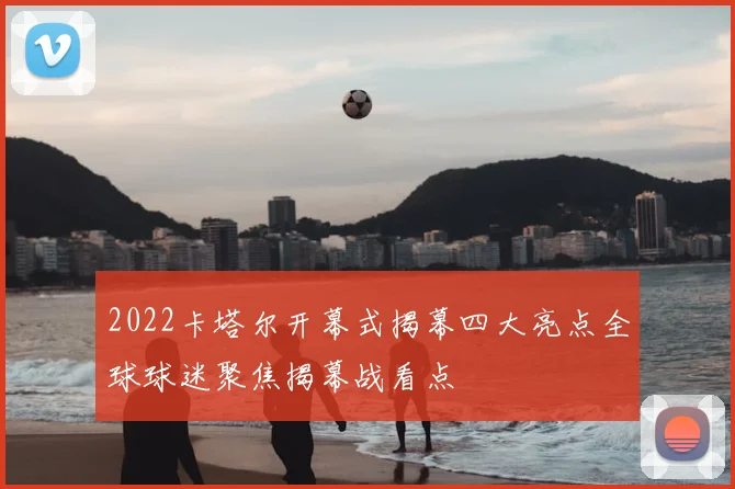 2022卡塔尔开幕式揭幕四大亮点全球球迷聚焦揭幕战看点