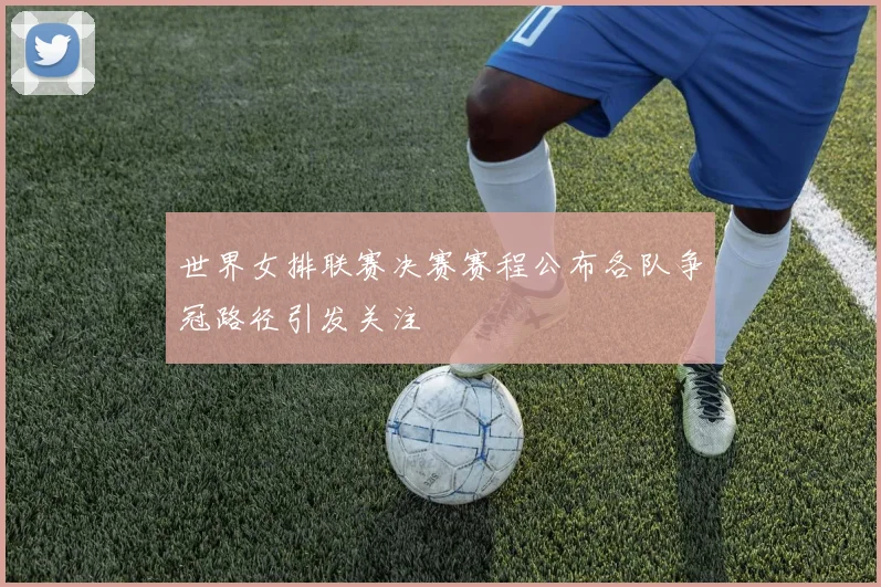 世界女排联赛决赛赛程公布各队争冠路径引发关注