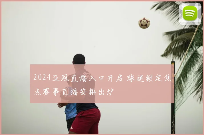 2024亚冠直播入口开启 球迷锁定焦点赛事直播安排出炉