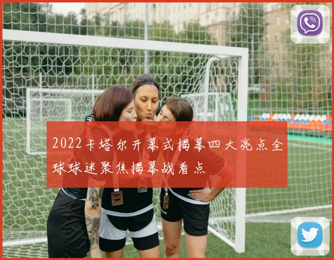 2022卡塔尔开幕式揭幕四大亮点全球球迷聚焦揭幕战看点