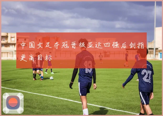 中国女足夺冠晋级亚运四强后剑指更高目标
