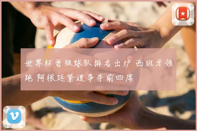 世界杯晋级球队排名出炉 西班牙领跑 阿根廷紧追争夺前四席