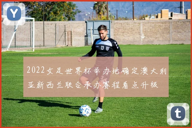 2022女足世界杯举办地确定澳大利亚新西兰联合承办赛程看点升级