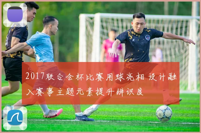 2017联合会杯比赛用球亮相 设计融入赛事主题元素提升辨识度