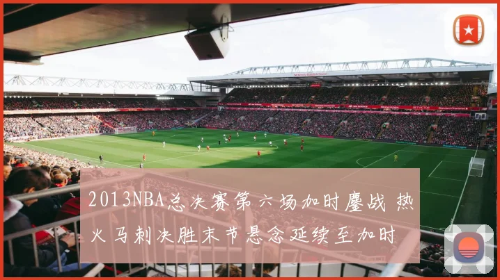 2013NBA总决赛第六场加时鏖战 热火马刺决胜末节悬念延续至加时