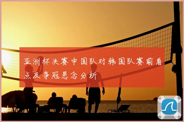 亚洲杯决赛中国队对韩国队赛前看点及争冠悬念分析