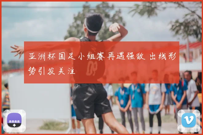 亚洲杯国足小组赛再遇强敌 出线形势引发关注