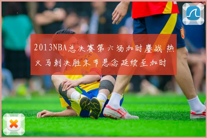 2013NBA总决赛第六场加时鏖战 热火马刺决胜末节悬念延续至加时