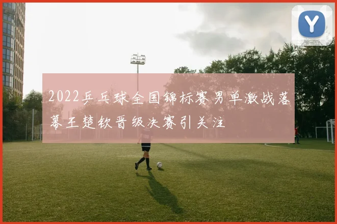 2022乒乓球全国锦标赛男单激战落幕王楚钦晋级决赛引关注