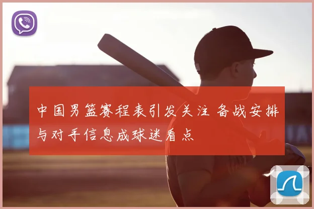 中国男篮赛程表引发关注 备战安排与对手信息成球迷看点