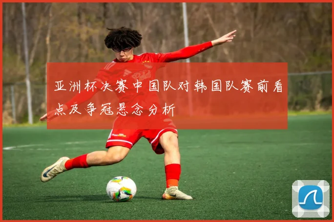 亚洲杯决赛中国队对韩国队赛前看点及争冠悬念分析