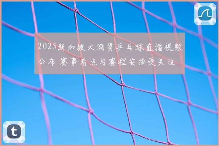 2025新加坡大满贯乒乓球直播视频公布 赛事看点与赛程安排受关注