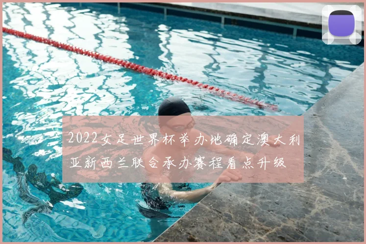 2022女足世界杯举办地确定澳大利亚新西兰联合承办赛程看点升级