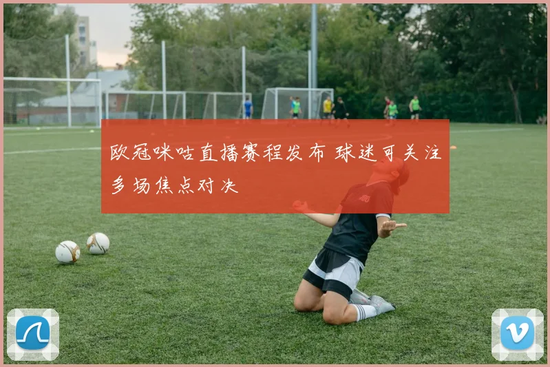 欧冠咪咕直播赛程发布 球迷可关注多场焦点对决