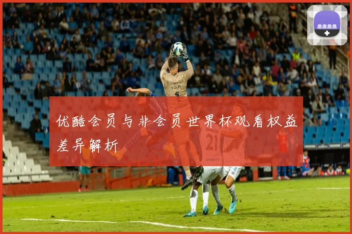 优酷会员与非会员世界杯观看权益差异解析