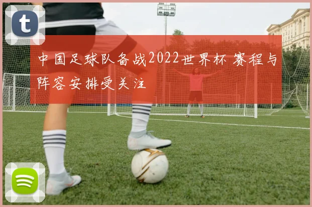 中国足球队备战2022世界杯 赛程与阵容安排受关注
