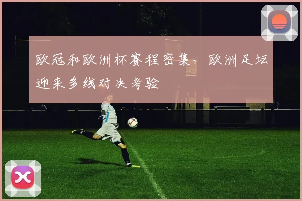欧冠和欧洲杯赛程密集,欧洲足坛迎来多线对决考验